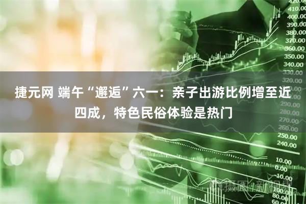 捷元网 端午“邂逅”六一：亲子出游比例增至近四成，特色民俗体验是热门