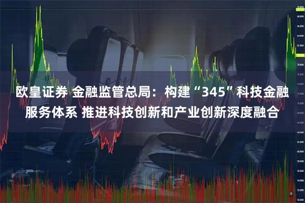 欧皇证券 金融监管总局：构建“345”科技金融服务体系 推进科技创新和产业创新深度融合