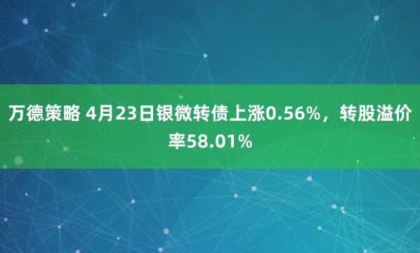万德策略 4月23日银微转债上涨0.56%，转股溢价率58.01%