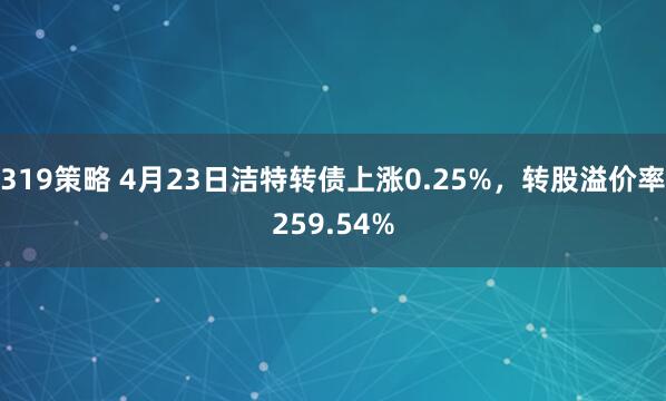 319策略 4月23日洁特转债上涨0.25%，转股溢价率259.54%