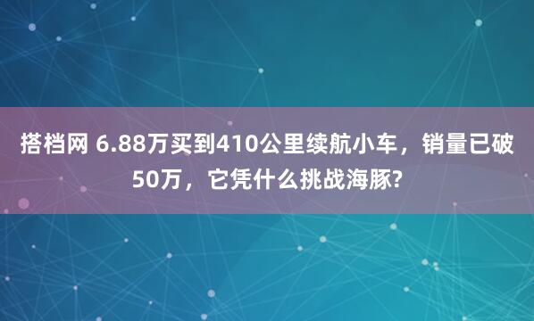 搭档网 6.88万买到410公里续航小车,销量已破50万,它凭什么挑战海豚?