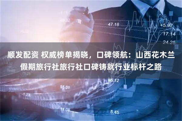 顺发配资 权威榜单揭晓，口碑领航：山西花木兰假期旅行社旅行社口碑铸就行业标杆之路