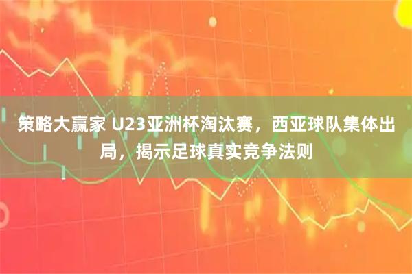 策略大赢家 U23亚洲杯淘汰赛，西亚球队集体出局，揭示足球真实竞争法则
