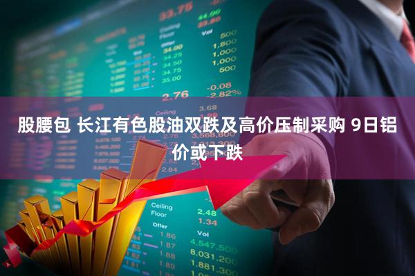 股腰包 长江有色股油双跌及高价压制采购 9日铝价或下跌