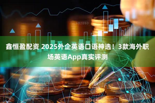 鑫恒盈配资 2025外企英语口语神选！3款海外职场英语App真实评测
