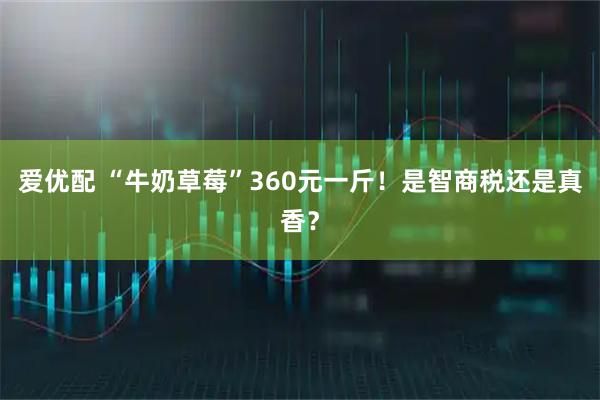 爱优配 “牛奶草莓”360元一斤!是智商税还是真香?