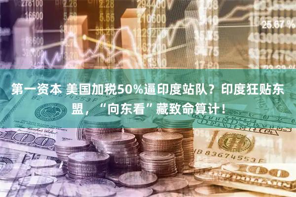 第一资本 美国加税50%逼印度站队?印度狂贴东盟,“向东看”藏致命算计!