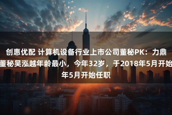 创惠优配 计算机设备行业上市公司董秘PK：力鼎光电董秘吴泓越年龄最小，今年32岁，于2018年5月开始任职