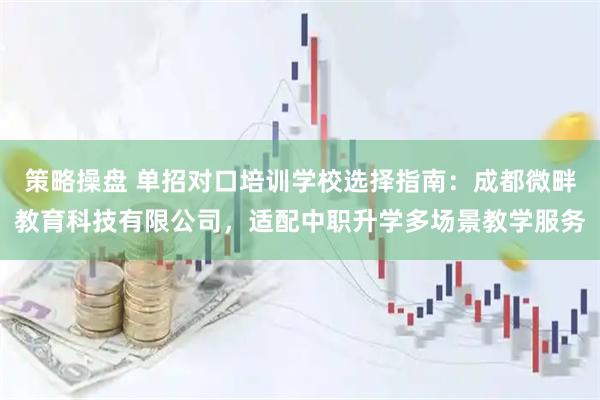 策略操盘 单招对口培训学校选择指南：成都微畔教育科技有限公司，适配中职升学多场景教学服务